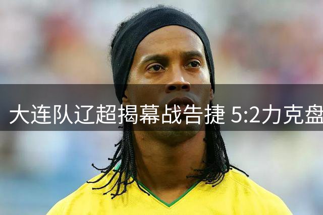 大连队辽超揭幕战告捷 5:2力克盘锦迎首胜
