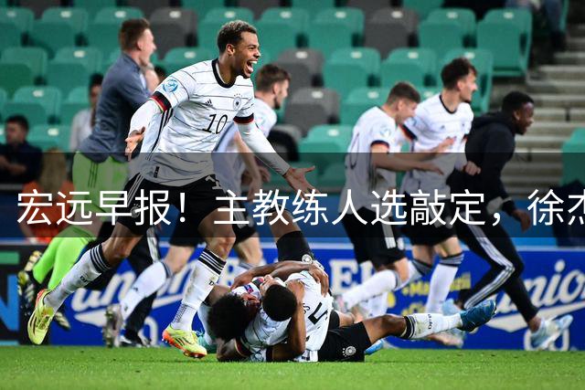 宏远早报！主教练人选敲定，徐杰接受姚明邀请，宏远外援好消息！