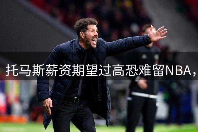 托马斯薪资期望过高恐难留NBA，或将转战CBA？