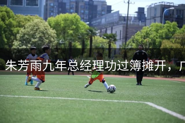 朱芳雨九年总经理功过簿摊开，广东男篮下一步买谁、能走多远？