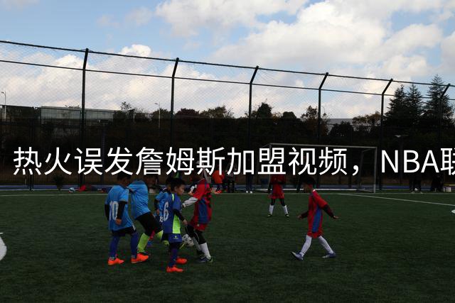 热火误发詹姆斯加盟视频，NBA联盟恐迎巨变