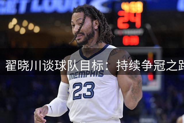 翟晓川谈球队目标：持续争冠之路 新赛季以老带新