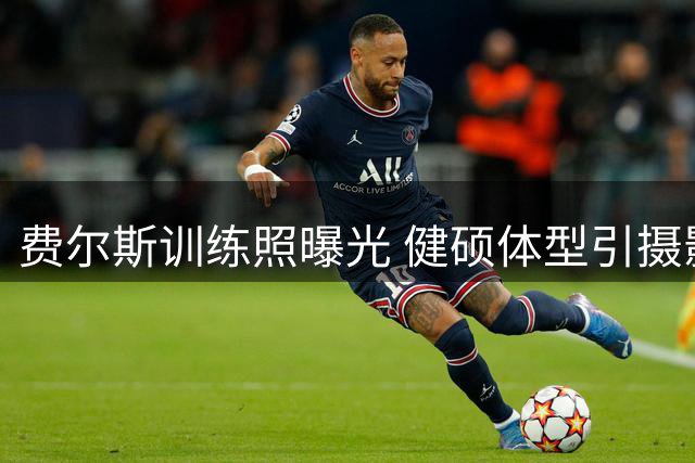 费尔斯训练照曝光 健硕体型引摄影师惊叹：危险将至！