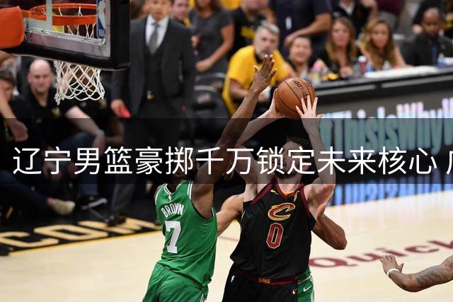 辽宁男篮豪掷千万锁定未来核心 广东队为何主动退出争夺战？
