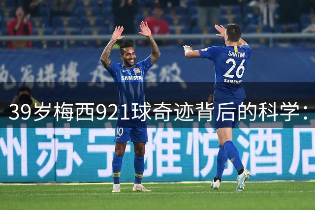 39岁梅西921球奇迹背后的科学：为何他的巅峰期能持续这么久？