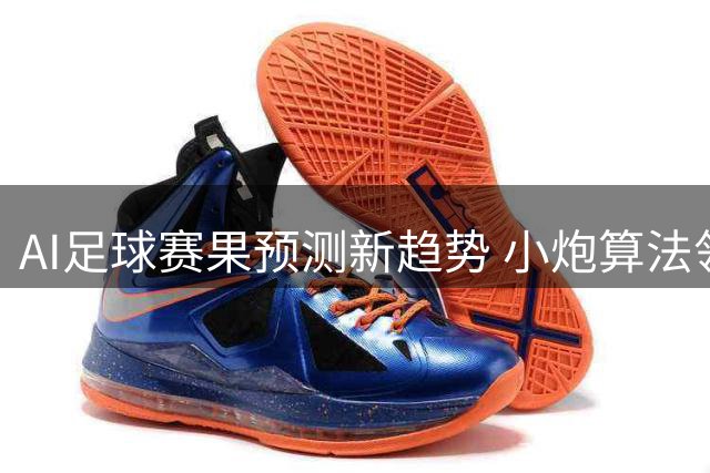 AI足球赛果预测新趋势 小炮算法领跑竞猜科技革命