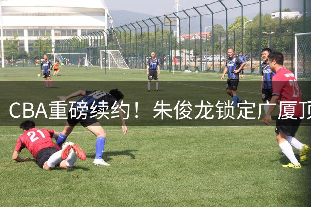 CBA重磅续约！朱俊龙锁定广厦顶薪合同 防守悍将留队冲冠